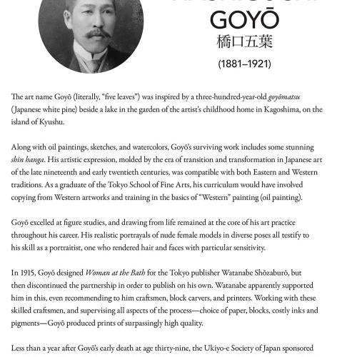 The art name Goyō (literally, “five leaves”) was inspired by a three-hundred-year-old goyōmatsu (Japanese white pine) beside a lake in the garden of the artist’s childhood home in Kagoshima, on the island of Kyushu. 	Along with oil paintings, sketches, and watercolors, Goyō’s surviving work includes some stunning shin hanga. His artistic expression, molded by the era of transition and transformation in Japanese art of the late nineteenth and early twentieth centuries, was compatible with both Eastern and We